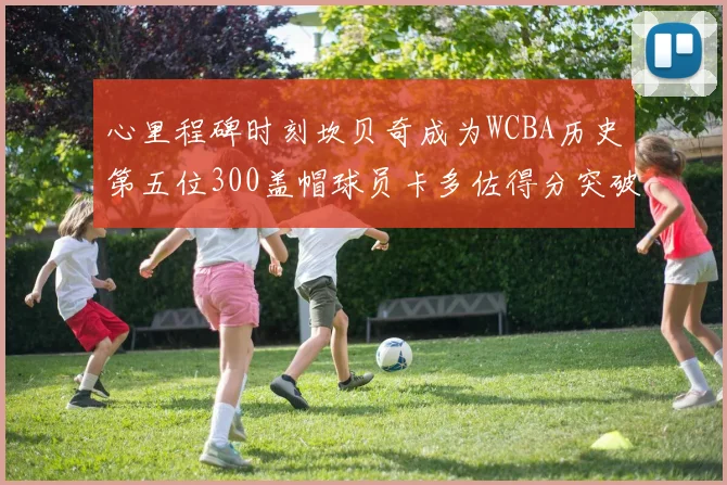 心里程碑时刻坎贝奇成为WCBA历史第五位300盖帽球员卡多佐得分突破1000大关