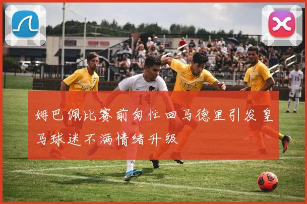 姆巴佩比赛前匆忙回马德里引发皇马球迷不满情绪升级
