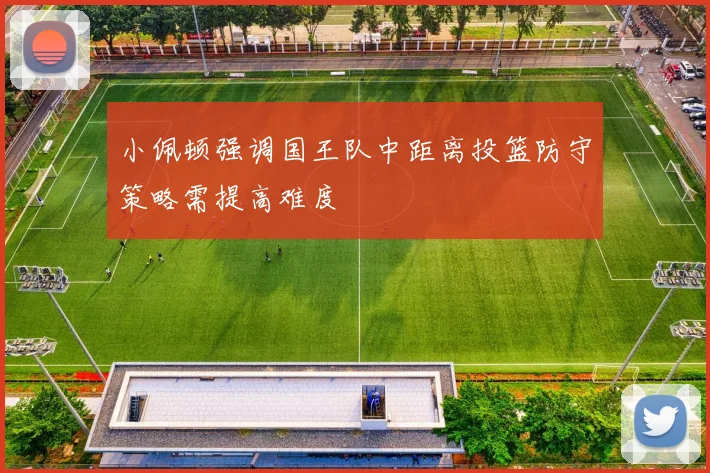 小佩顿强调国王队中距离投篮防守策略需提高难度