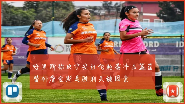 哈里斯称坎宁安杜伦轮番冲击篮筐替补詹金斯是胜利关键因素