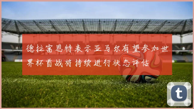 德拉富恩特表示亚马尔有望参加世界杯首战将持续进行状态评估