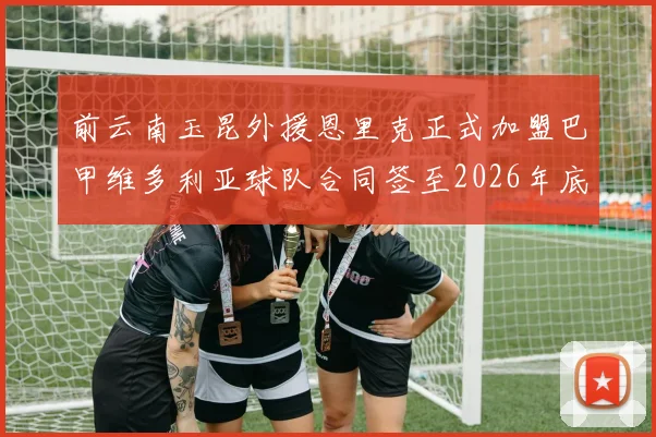 前云南玉昆外援恩里克正式加盟巴甲维多利亚球队合同签至2026年底