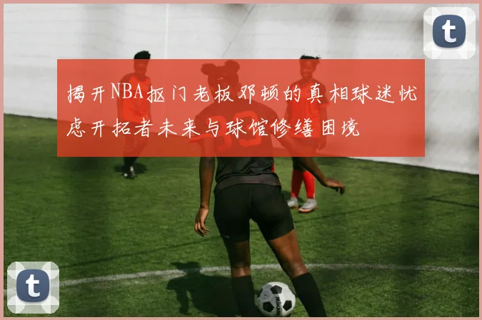 揭开NBA抠门老板邓顿的真相球迷忧虑开拓者未来与球馆修缮困境