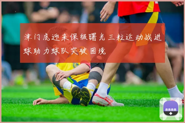 津门虎迎来保级曙光三粒运动战进球助力球队突破困境