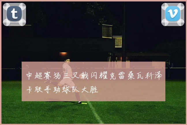 中超赛场三叉戟闪耀克雷桑瓦科泽卡联手助球队大胜