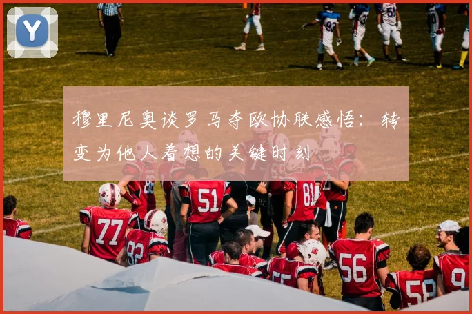 穆里尼奥谈罗马夺欧协联感悟：转变为他人着想的关键时刻