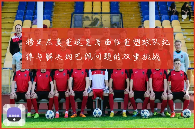 穆里尼奥重返皇马面临重塑球队纪律与解决姆巴佩问题的双重挑战
