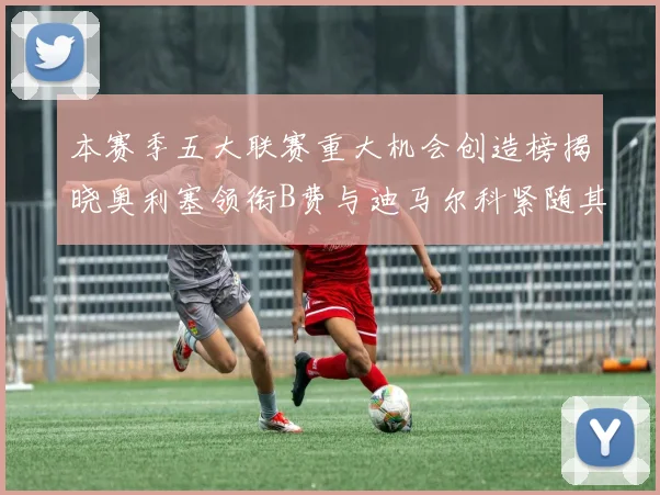 本赛季五大联赛重大机会创造榜揭晓奥利塞领衔B费与迪马尔科紧随其后