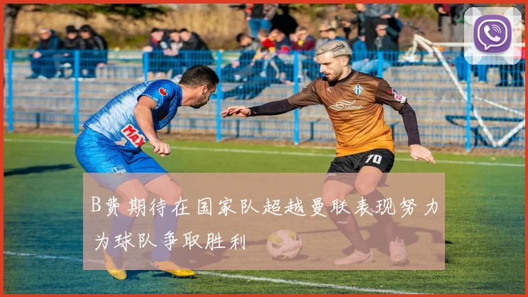 B费期待在国家队超越曼联表现努力为球队争取胜利