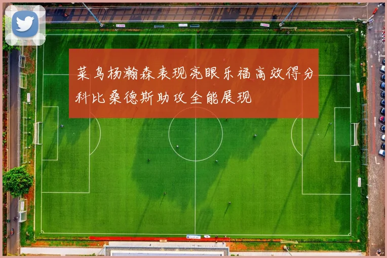 菜鸟杨瀚森表现亮眼乐福高效得分科比桑德斯助攻全能展现