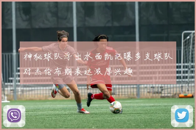 神秘球队浮出水面凯记曝多支球队对杰伦布朗表达浓厚兴趣